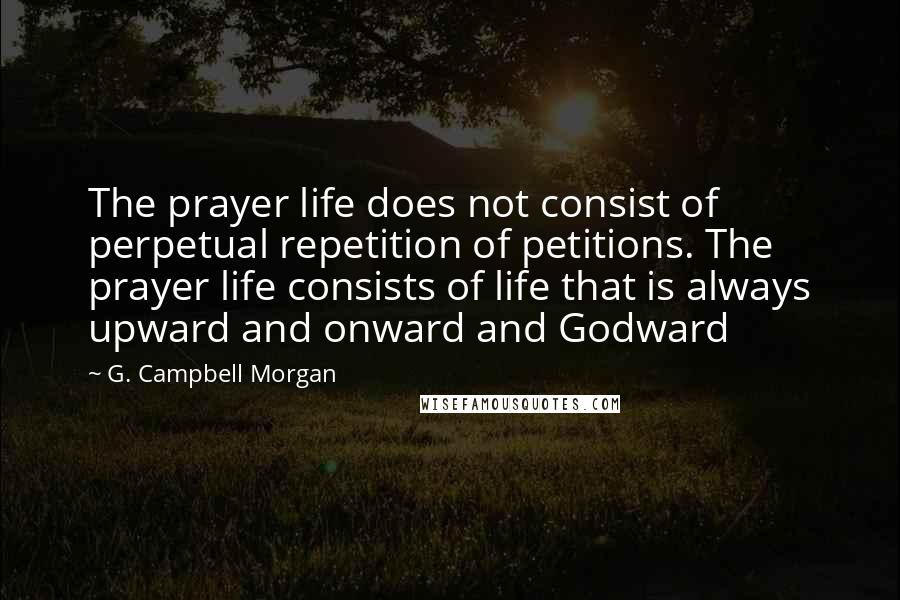 G. Campbell Morgan Quotes: The prayer life does not consist of perpetual repetition of petitions. The prayer life consists of life that is always upward and onward and Godward