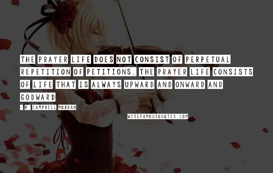 G. Campbell Morgan Quotes: The prayer life does not consist of perpetual repetition of petitions. The prayer life consists of life that is always upward and onward and Godward