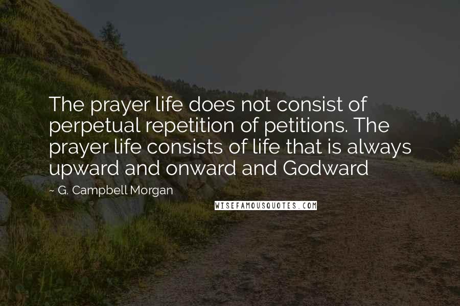 G. Campbell Morgan Quotes: The prayer life does not consist of perpetual repetition of petitions. The prayer life consists of life that is always upward and onward and Godward