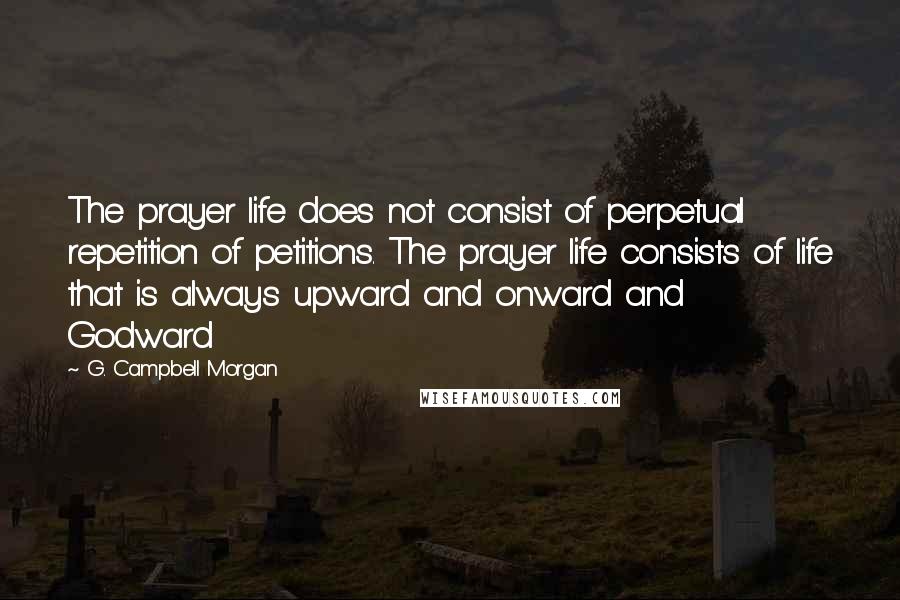 G. Campbell Morgan Quotes: The prayer life does not consist of perpetual repetition of petitions. The prayer life consists of life that is always upward and onward and Godward