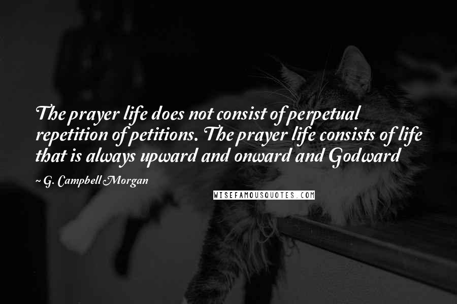 G. Campbell Morgan Quotes: The prayer life does not consist of perpetual repetition of petitions. The prayer life consists of life that is always upward and onward and Godward