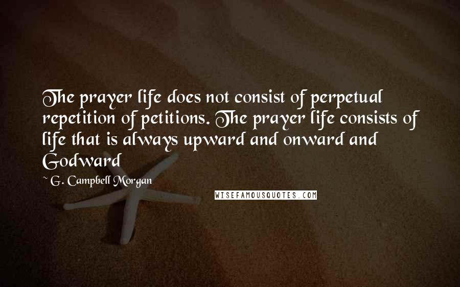 G. Campbell Morgan Quotes: The prayer life does not consist of perpetual repetition of petitions. The prayer life consists of life that is always upward and onward and Godward