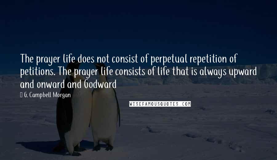 G. Campbell Morgan Quotes: The prayer life does not consist of perpetual repetition of petitions. The prayer life consists of life that is always upward and onward and Godward