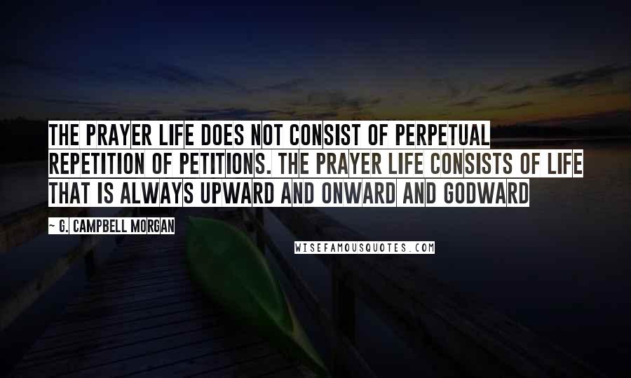 G. Campbell Morgan Quotes: The prayer life does not consist of perpetual repetition of petitions. The prayer life consists of life that is always upward and onward and Godward