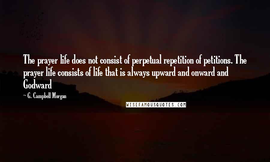 G. Campbell Morgan Quotes: The prayer life does not consist of perpetual repetition of petitions. The prayer life consists of life that is always upward and onward and Godward