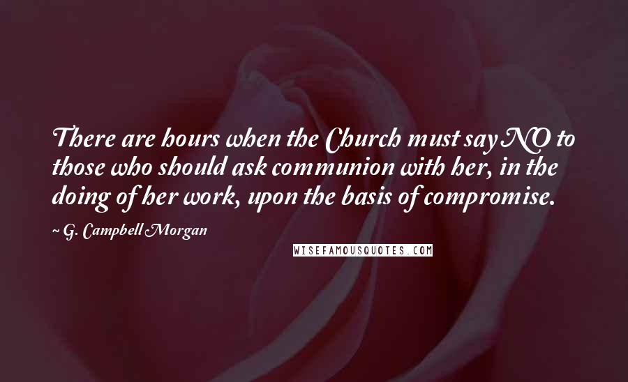 G. Campbell Morgan Quotes: There are hours when the Church must say NO to those who should ask communion with her, in the doing of her work, upon the basis of compromise.