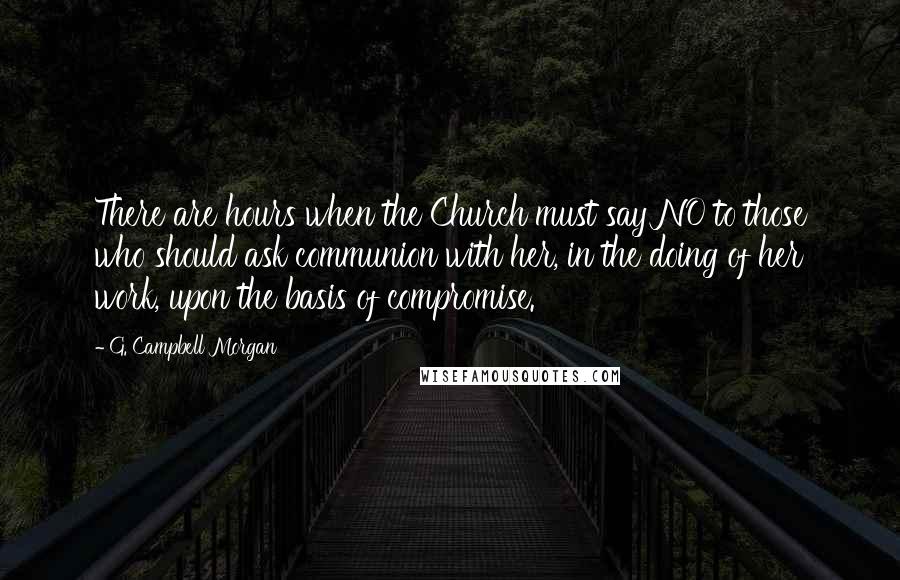 G. Campbell Morgan Quotes: There are hours when the Church must say NO to those who should ask communion with her, in the doing of her work, upon the basis of compromise.