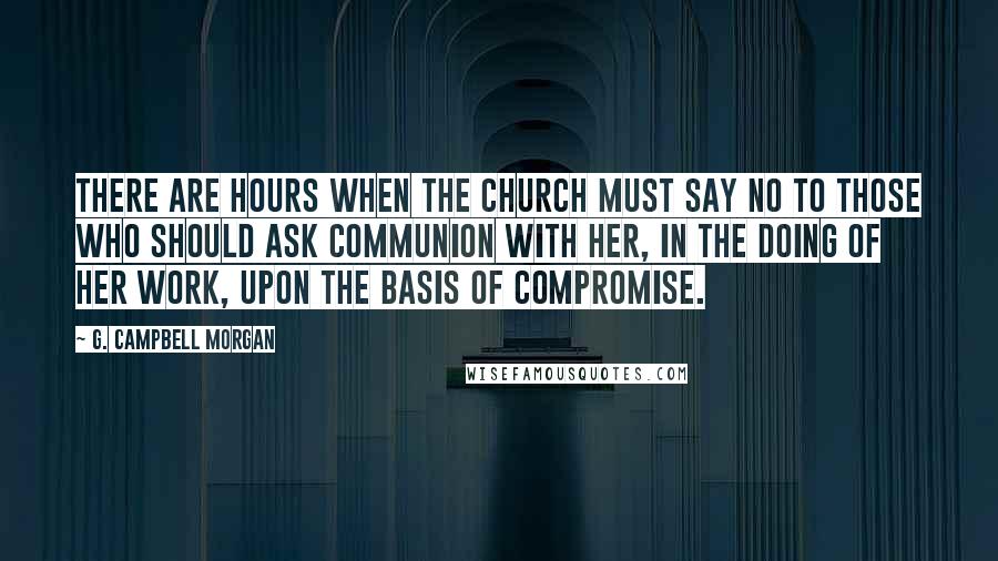 G. Campbell Morgan Quotes: There are hours when the Church must say NO to those who should ask communion with her, in the doing of her work, upon the basis of compromise.