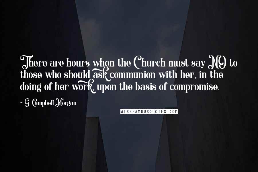 G. Campbell Morgan Quotes: There are hours when the Church must say NO to those who should ask communion with her, in the doing of her work, upon the basis of compromise.