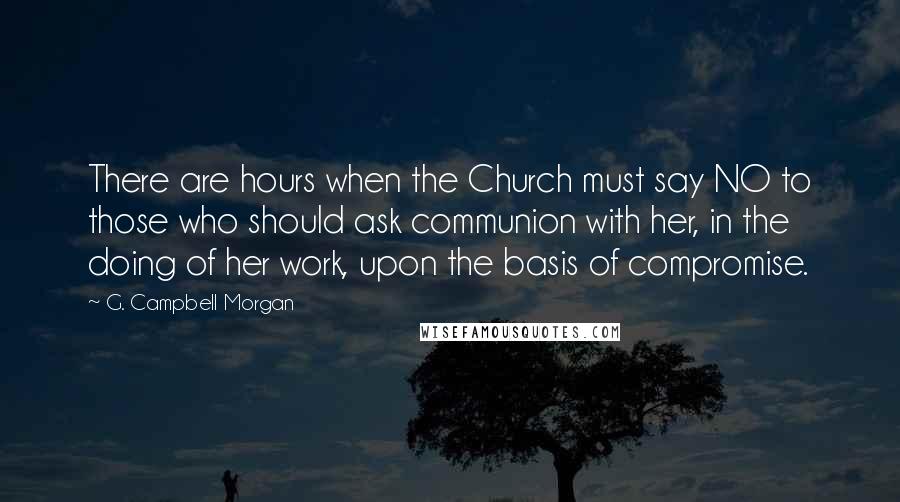 G. Campbell Morgan Quotes: There are hours when the Church must say NO to those who should ask communion with her, in the doing of her work, upon the basis of compromise.