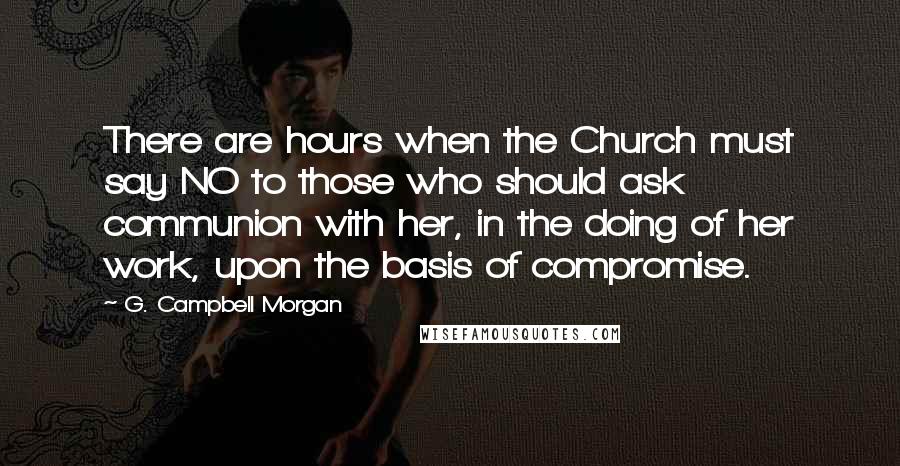 G. Campbell Morgan Quotes: There are hours when the Church must say NO to those who should ask communion with her, in the doing of her work, upon the basis of compromise.
