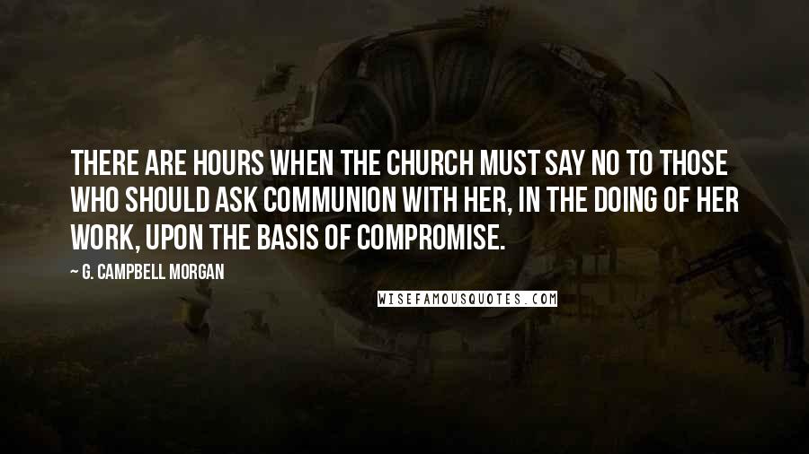 G. Campbell Morgan Quotes: There are hours when the Church must say NO to those who should ask communion with her, in the doing of her work, upon the basis of compromise.