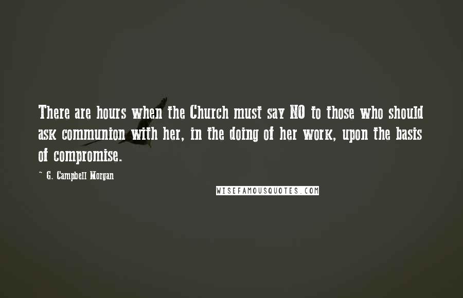 G. Campbell Morgan Quotes: There are hours when the Church must say NO to those who should ask communion with her, in the doing of her work, upon the basis of compromise.