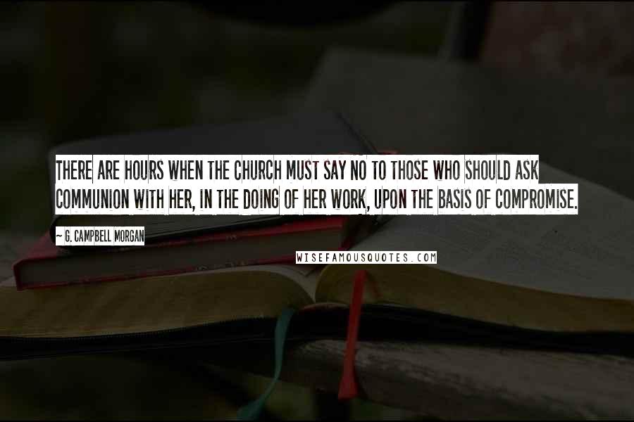 G. Campbell Morgan Quotes: There are hours when the Church must say NO to those who should ask communion with her, in the doing of her work, upon the basis of compromise.