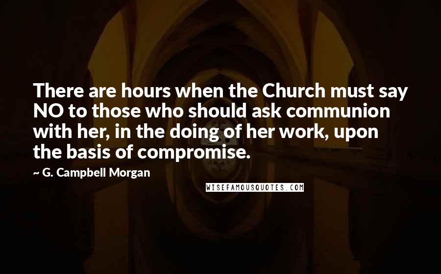 G. Campbell Morgan Quotes: There are hours when the Church must say NO to those who should ask communion with her, in the doing of her work, upon the basis of compromise.