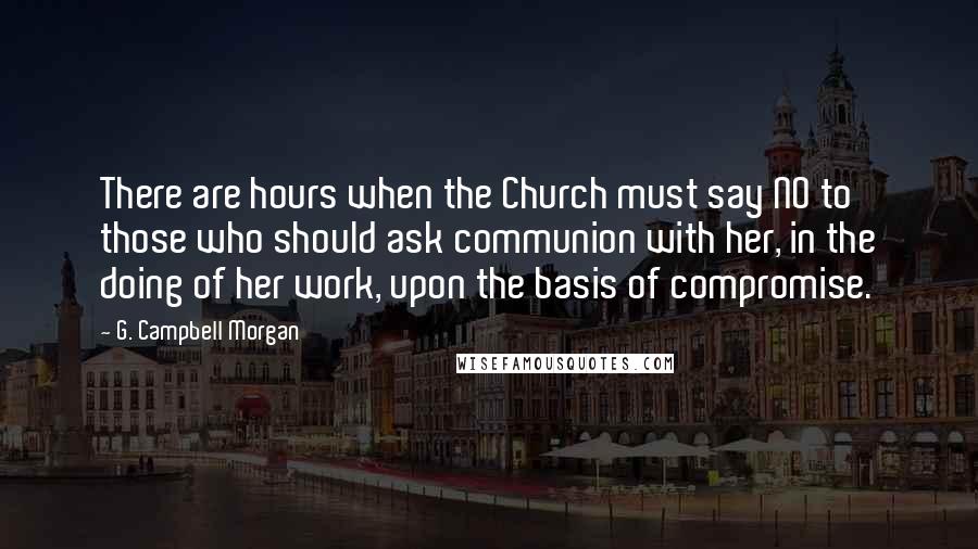 G. Campbell Morgan Quotes: There are hours when the Church must say NO to those who should ask communion with her, in the doing of her work, upon the basis of compromise.