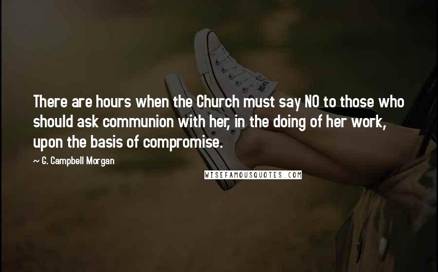 G. Campbell Morgan Quotes: There are hours when the Church must say NO to those who should ask communion with her, in the doing of her work, upon the basis of compromise.