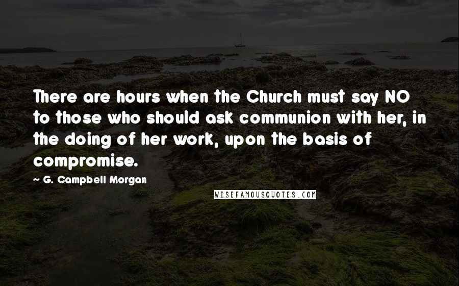 G. Campbell Morgan Quotes: There are hours when the Church must say NO to those who should ask communion with her, in the doing of her work, upon the basis of compromise.