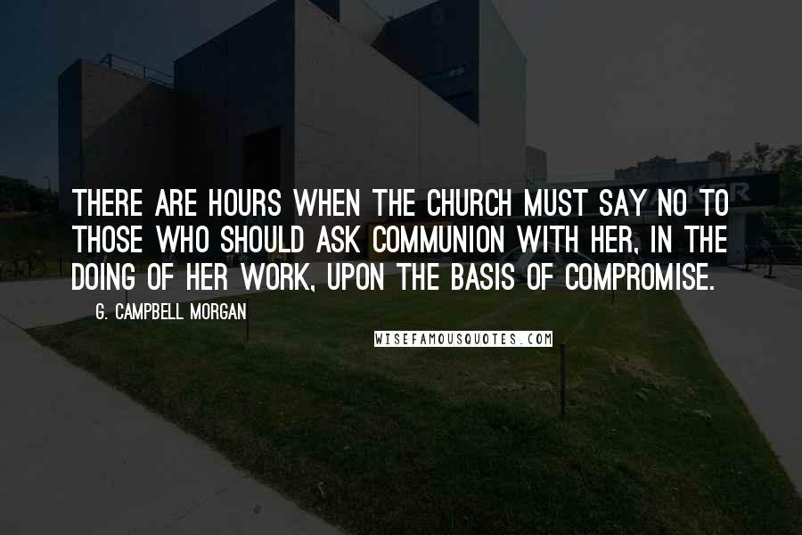 G. Campbell Morgan Quotes: There are hours when the Church must say NO to those who should ask communion with her, in the doing of her work, upon the basis of compromise.