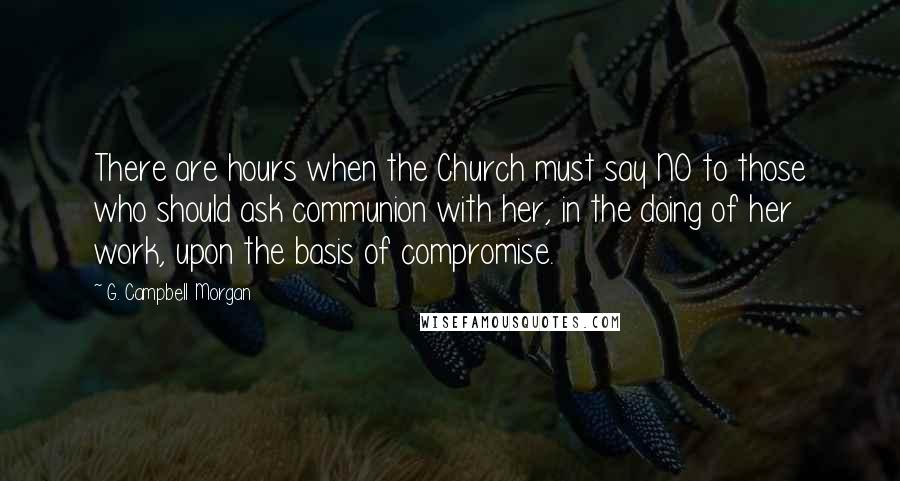 G. Campbell Morgan Quotes: There are hours when the Church must say NO to those who should ask communion with her, in the doing of her work, upon the basis of compromise.