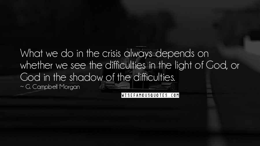 G. Campbell Morgan Quotes: What we do in the crisis always depends on whether we see the difficulties in the light of God, or God in the shadow of the difficulties.