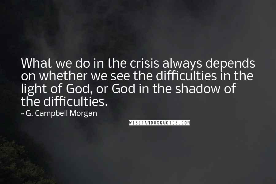 G. Campbell Morgan Quotes: What we do in the crisis always depends on whether we see the difficulties in the light of God, or God in the shadow of the difficulties.