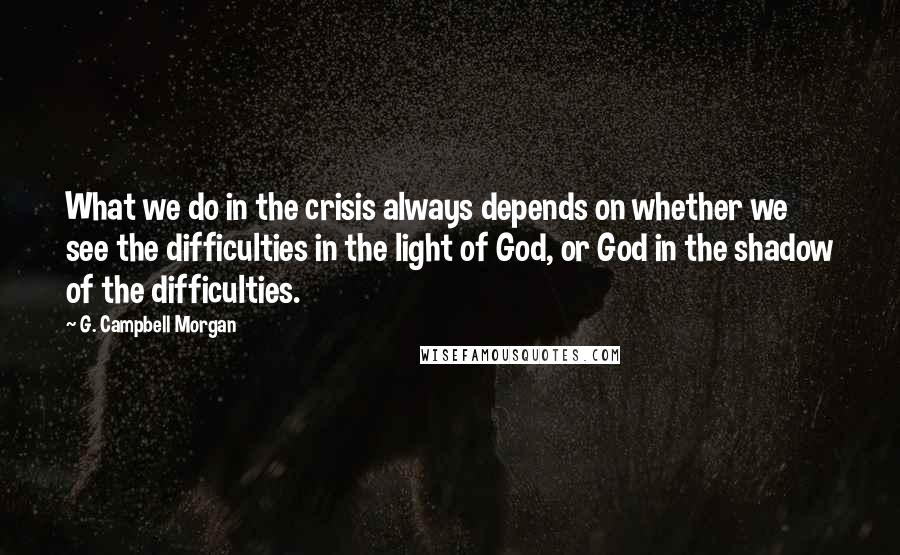 G. Campbell Morgan Quotes: What we do in the crisis always depends on whether we see the difficulties in the light of God, or God in the shadow of the difficulties.