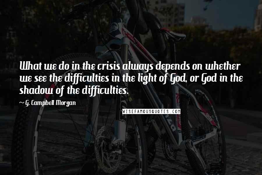 G. Campbell Morgan Quotes: What we do in the crisis always depends on whether we see the difficulties in the light of God, or God in the shadow of the difficulties.