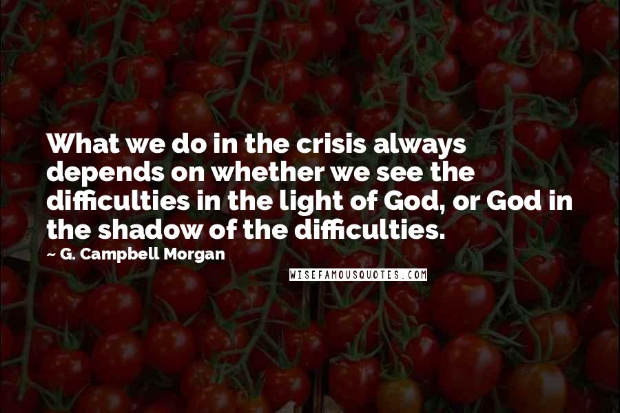 G. Campbell Morgan Quotes: What we do in the crisis always depends on whether we see the difficulties in the light of God, or God in the shadow of the difficulties.