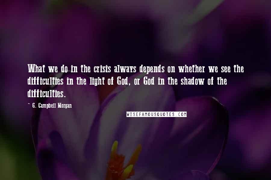 G. Campbell Morgan Quotes: What we do in the crisis always depends on whether we see the difficulties in the light of God, or God in the shadow of the difficulties.