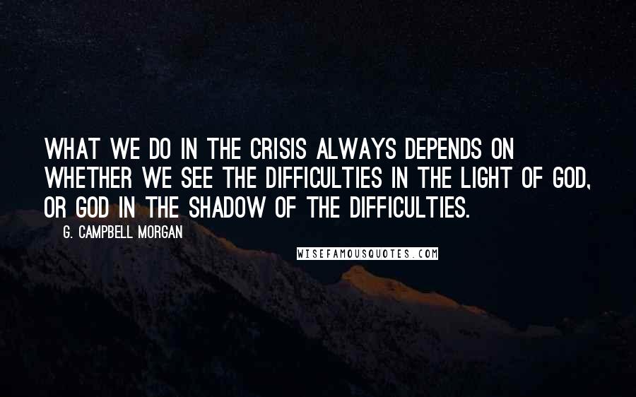 G. Campbell Morgan Quotes: What we do in the crisis always depends on whether we see the difficulties in the light of God, or God in the shadow of the difficulties.