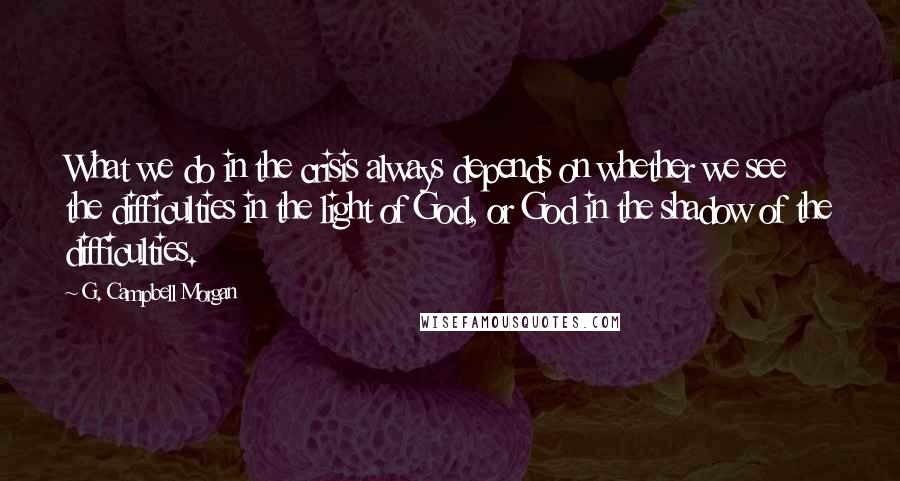 G. Campbell Morgan Quotes: What we do in the crisis always depends on whether we see the difficulties in the light of God, or God in the shadow of the difficulties.