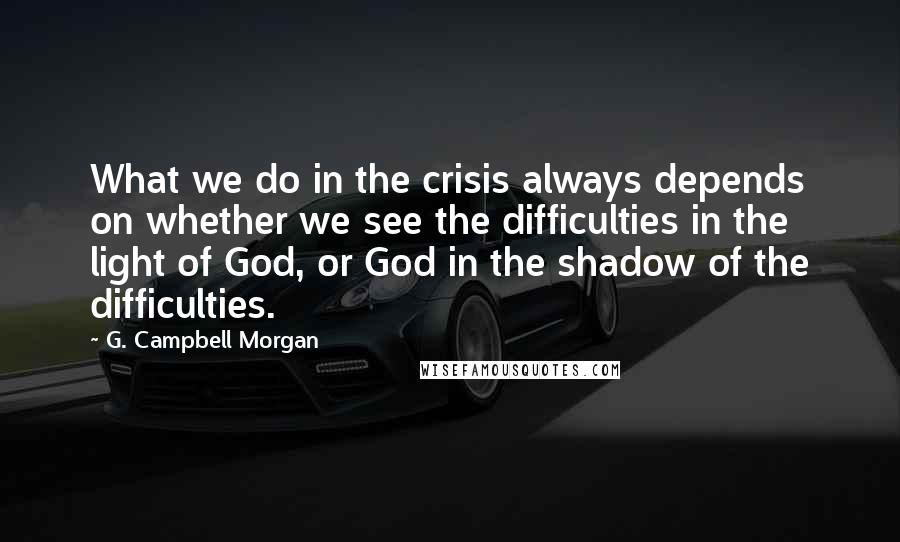 G. Campbell Morgan Quotes: What we do in the crisis always depends on whether we see the difficulties in the light of God, or God in the shadow of the difficulties.