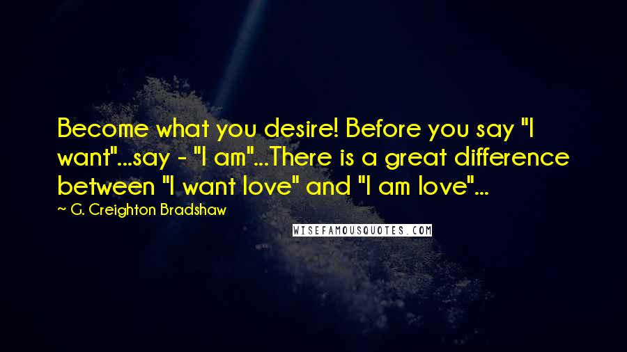 G. Creighton Bradshaw Quotes: Become what you desire! Before you say "I want"...say - "I am"...There is a great difference between "I want love" and "I am love"...