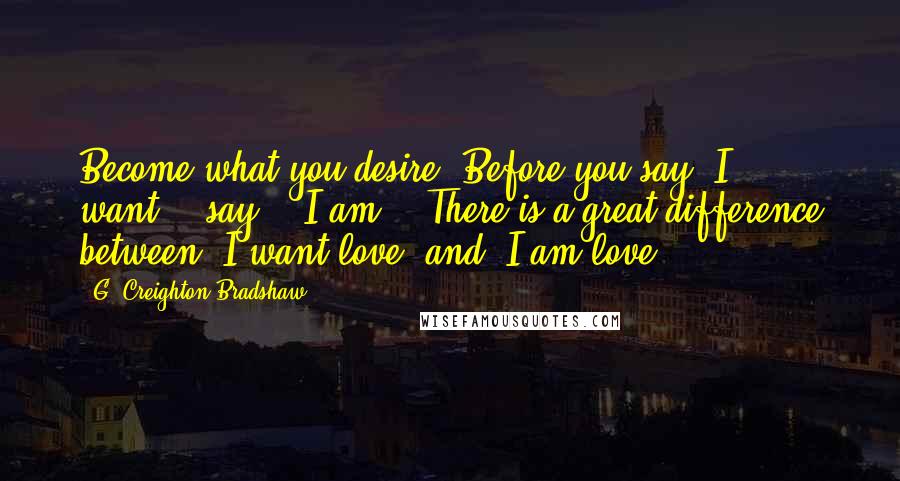 G. Creighton Bradshaw Quotes: Become what you desire! Before you say "I want"...say - "I am"...There is a great difference between "I want love" and "I am love"...