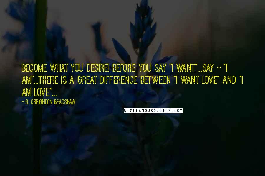 G. Creighton Bradshaw Quotes: Become what you desire! Before you say "I want"...say - "I am"...There is a great difference between "I want love" and "I am love"...