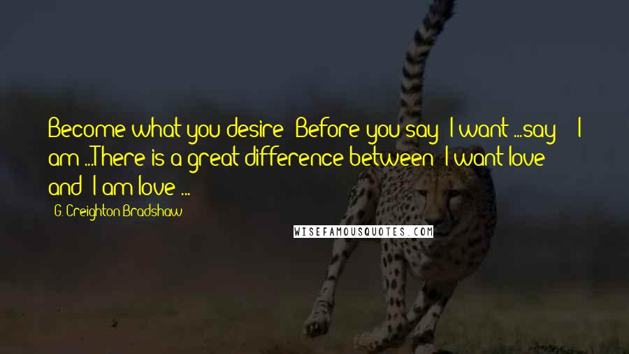 G. Creighton Bradshaw Quotes: Become what you desire! Before you say "I want"...say - "I am"...There is a great difference between "I want love" and "I am love"...
