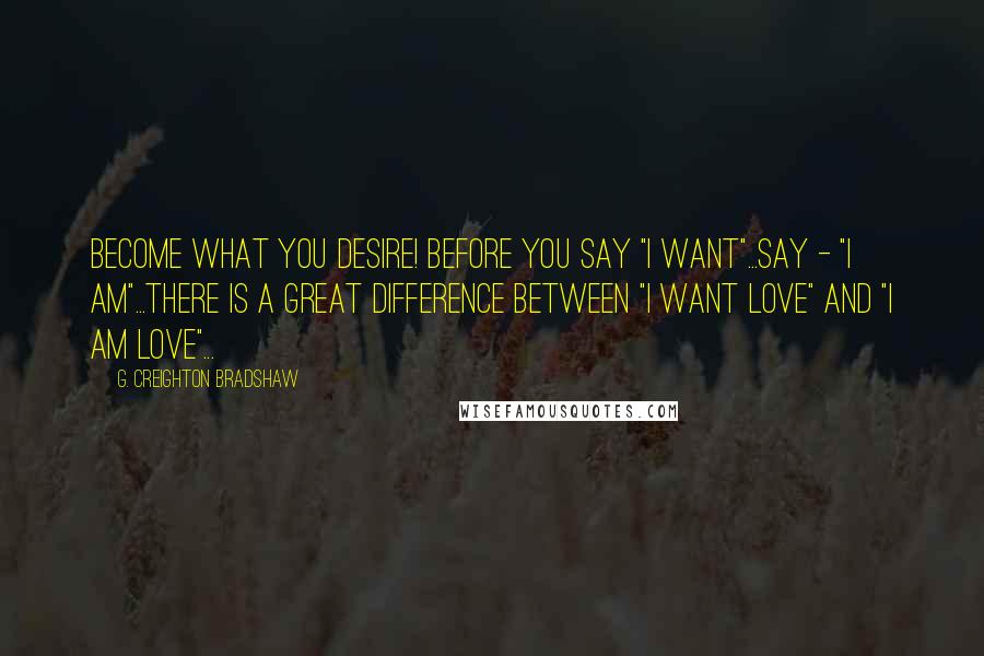 G. Creighton Bradshaw Quotes: Become what you desire! Before you say "I want"...say - "I am"...There is a great difference between "I want love" and "I am love"...