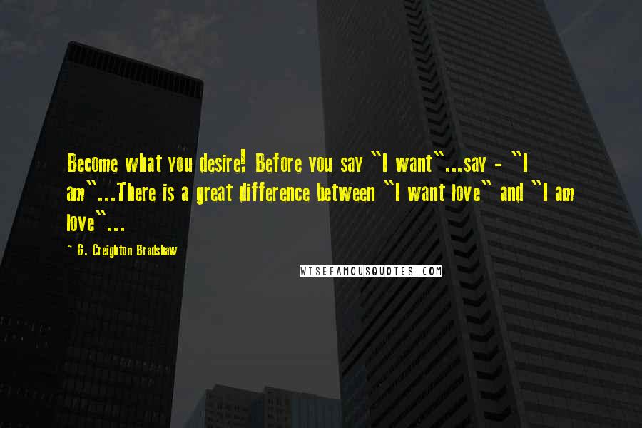 G. Creighton Bradshaw Quotes: Become what you desire! Before you say "I want"...say - "I am"...There is a great difference between "I want love" and "I am love"...