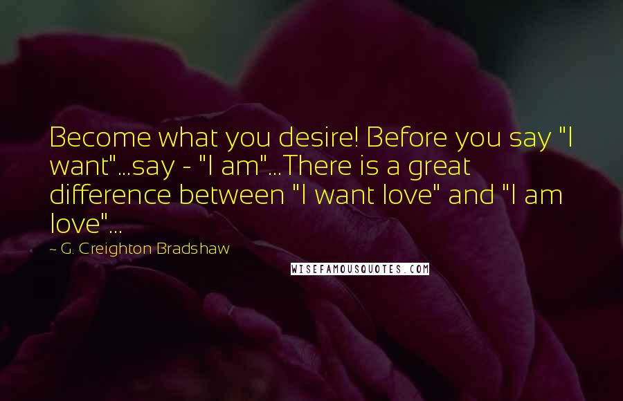 G. Creighton Bradshaw Quotes: Become what you desire! Before you say "I want"...say - "I am"...There is a great difference between "I want love" and "I am love"...