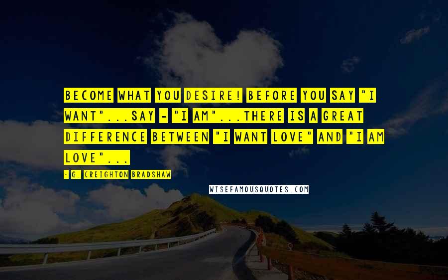 G. Creighton Bradshaw Quotes: Become what you desire! Before you say "I want"...say - "I am"...There is a great difference between "I want love" and "I am love"...