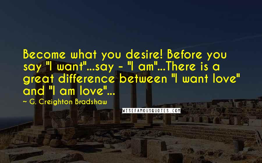 G. Creighton Bradshaw Quotes: Become what you desire! Before you say "I want"...say - "I am"...There is a great difference between "I want love" and "I am love"...