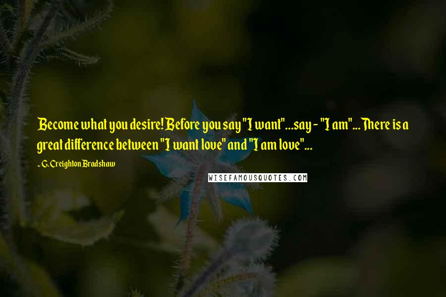 G. Creighton Bradshaw Quotes: Become what you desire! Before you say "I want"...say - "I am"...There is a great difference between "I want love" and "I am love"...