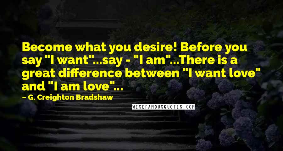 G. Creighton Bradshaw Quotes: Become what you desire! Before you say "I want"...say - "I am"...There is a great difference between "I want love" and "I am love"...
