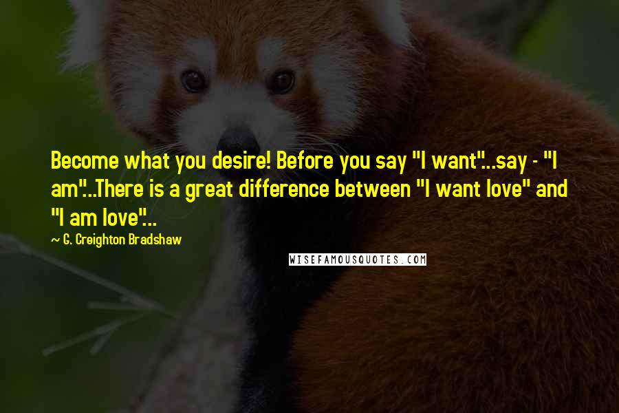 G. Creighton Bradshaw Quotes: Become what you desire! Before you say "I want"...say - "I am"...There is a great difference between "I want love" and "I am love"...