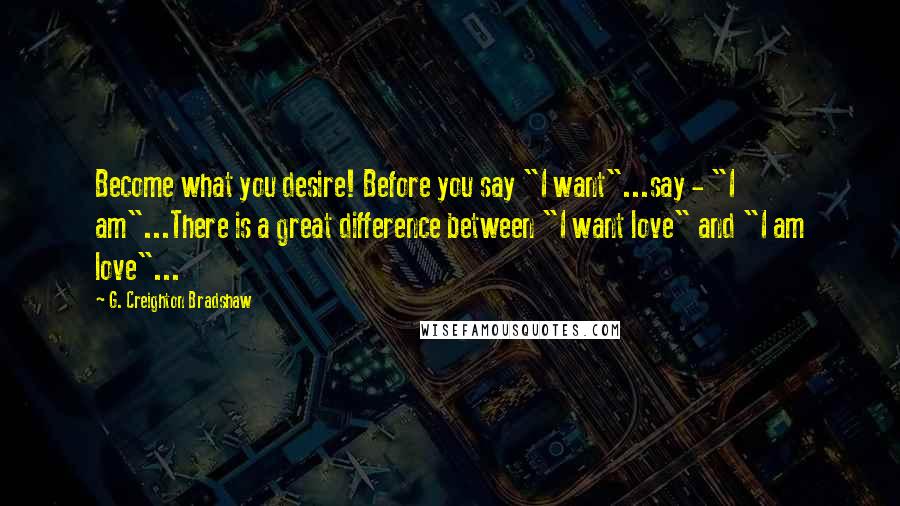 G. Creighton Bradshaw Quotes: Become what you desire! Before you say "I want"...say - "I am"...There is a great difference between "I want love" and "I am love"...