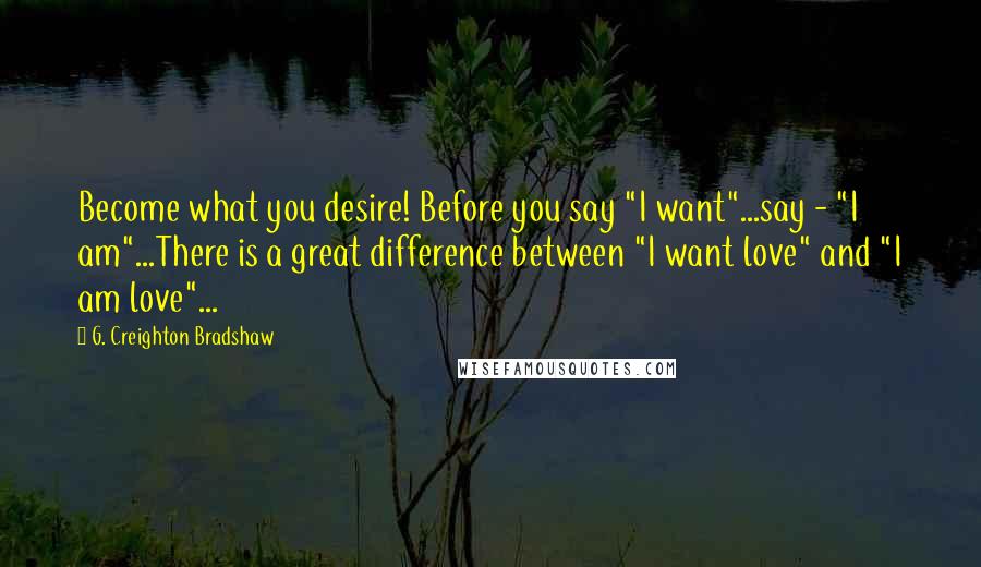 G. Creighton Bradshaw Quotes: Become what you desire! Before you say "I want"...say - "I am"...There is a great difference between "I want love" and "I am love"...