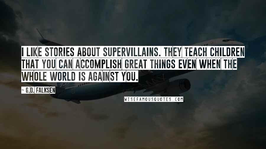 G.D. Falksen Quotes: I like stories about supervillains. They teach children that you can accomplish great things even when the whole world is against you.