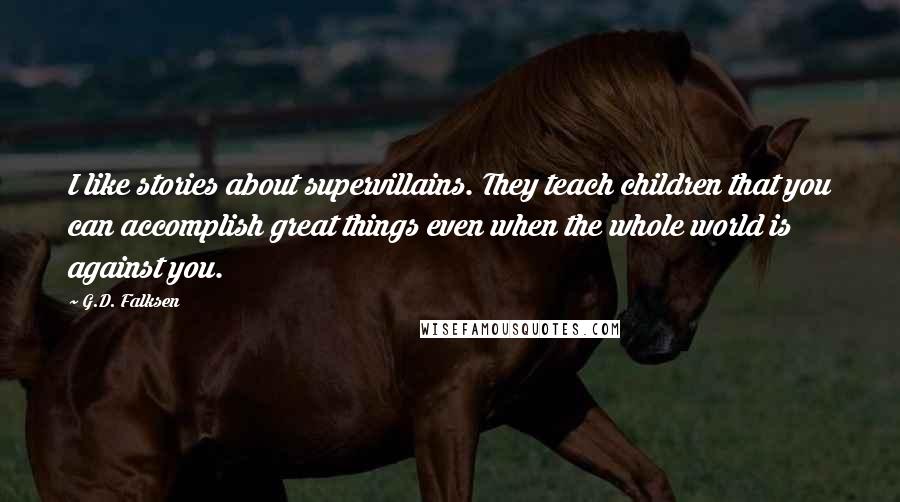 G.D. Falksen Quotes: I like stories about supervillains. They teach children that you can accomplish great things even when the whole world is against you.