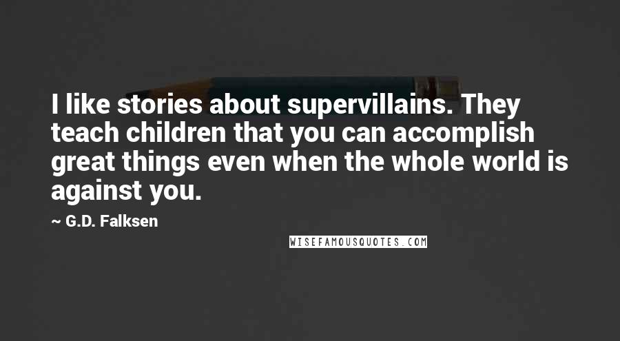 G.D. Falksen Quotes: I like stories about supervillains. They teach children that you can accomplish great things even when the whole world is against you.